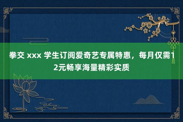 拳交 xxx 学生订阅爱奇艺专属特惠，每月仅需12元畅享海量精彩实质