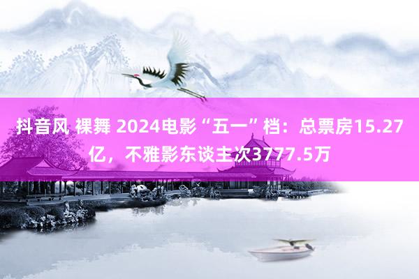 抖音风 裸舞 2024电影“五一”档：总票房15.27亿，不雅影东谈主次3777.5万